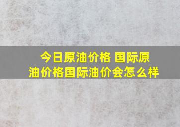 今日原油价格 国际原油价格国际油价会怎么样